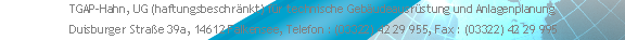 TGAP-Hahn, UG (haftungsbeschränkt) für technische Gebäudeausrüstung und Anlagenplanung 
 Duisburger Straße 39a, 14612 Falkensee, Telefon : (03322) 42 29 955, Fax : (03322) 42 29 995